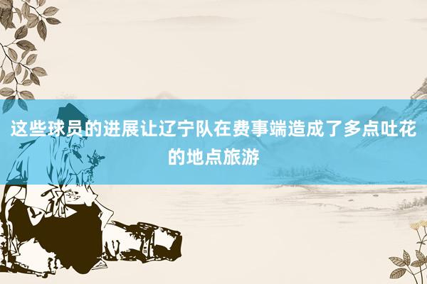 这些球员的进展让辽宁队在费事端造成了多点吐花的地点旅游