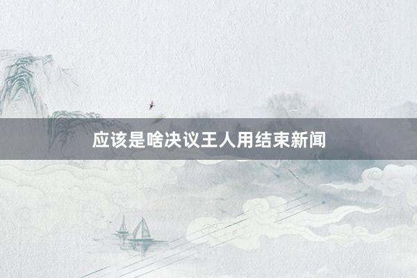 应该是啥决议王人用结束新闻