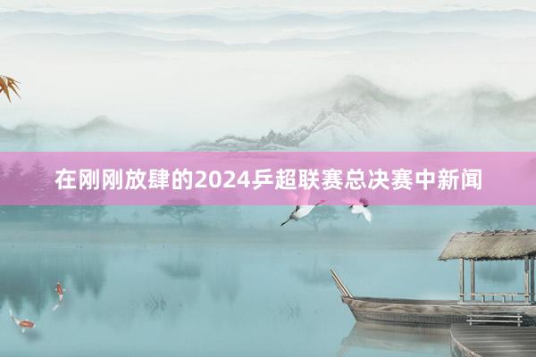 在刚刚放肆的2024乒超联赛总决赛中新闻