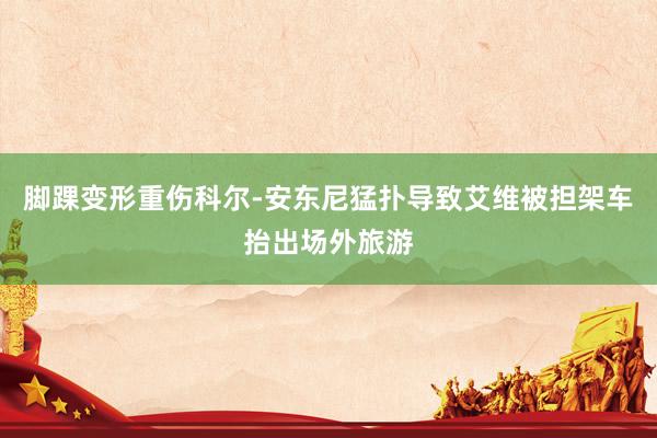 脚踝变形重伤科尔-安东尼猛扑导致艾维被担架车抬出场外旅游