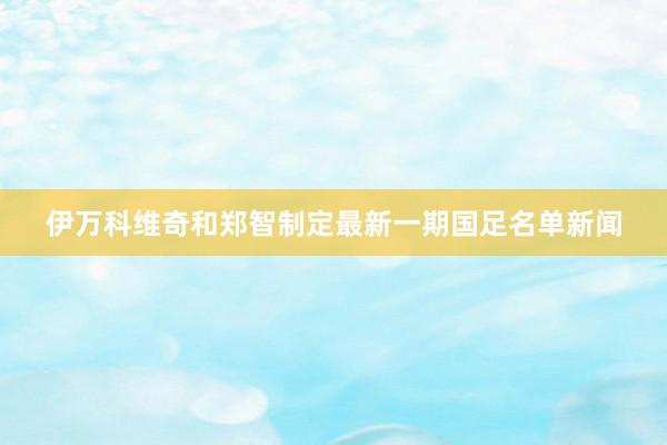 伊万科维奇和郑智制定最新一期国足名单新闻