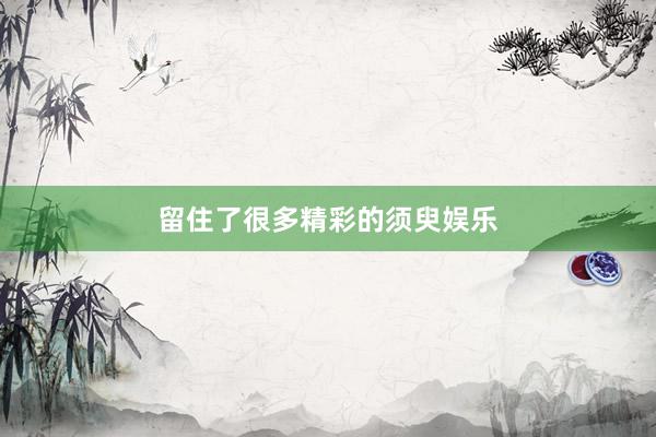 留住了很多精彩的须臾娱乐