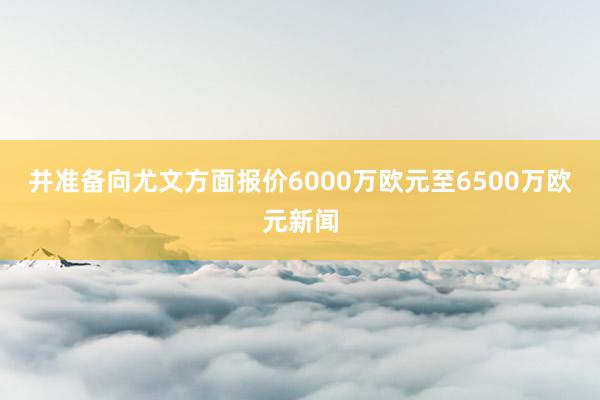 并准备向尤文方面报价6000万欧元至6500万欧元新闻