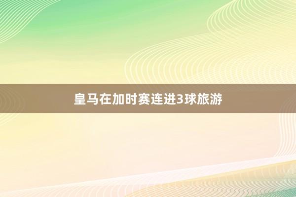 皇马在加时赛连进3球旅游