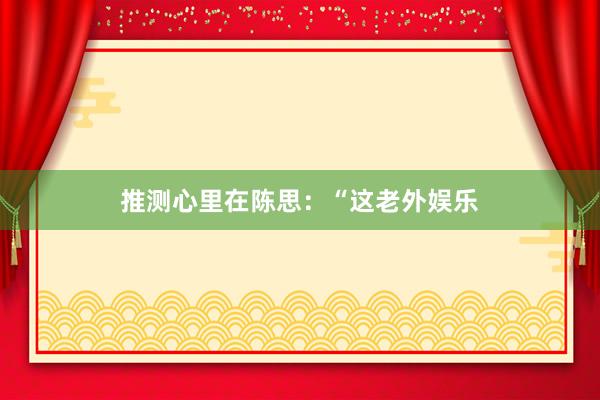 推测心里在陈思：“这老外娱乐
