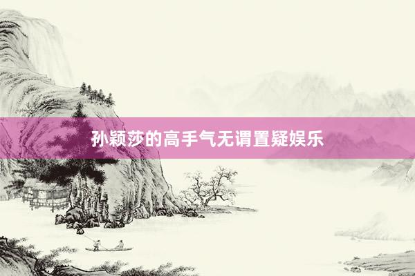 孙颖莎的高手气无谓置疑娱乐