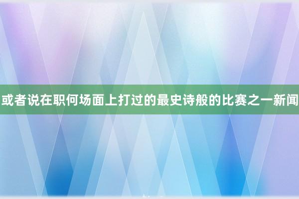 或者说在职何场面上打过的最史诗般的比赛之一新闻