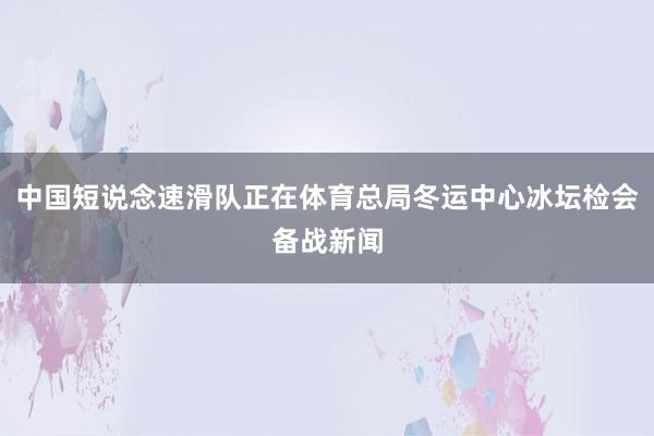 中国短说念速滑队正在体育总局冬运中心冰坛检会备战新闻
