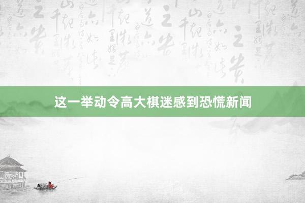 这一举动令高大棋迷感到恐慌新闻