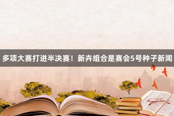 多项大赛打进半决赛！新卉组合是赛会5号种子新闻