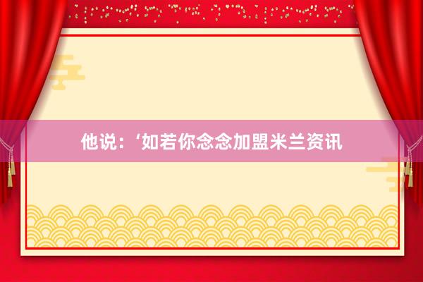 他说：‘如若你念念加盟米兰资讯