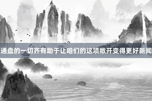通盘的一切齐有助于让咱们的这项敞开变得更好新闻