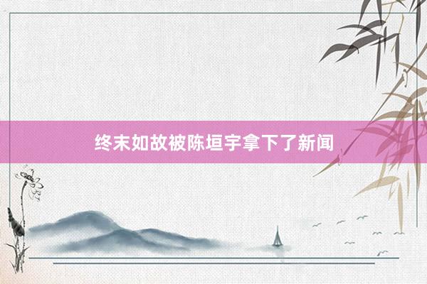 终末如故被陈垣宇拿下了新闻