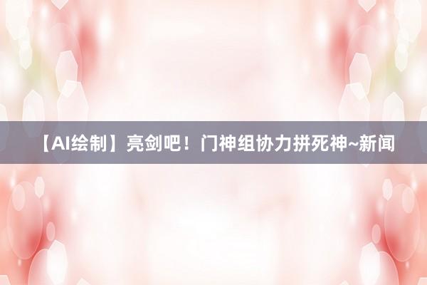 【AI绘制】亮剑吧！门神组协力拼死神~新闻