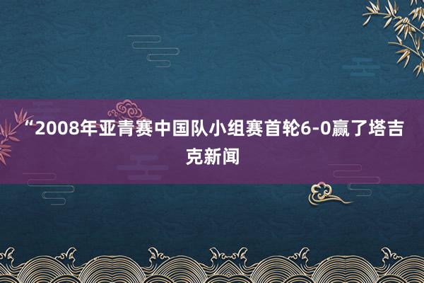 “2008年亚青赛中国队小组赛首轮6-0赢了塔吉克新闻