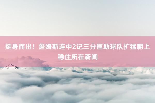 挺身而出！詹姆斯连中2记三分匡助球队扩猛朝上稳住所在新闻