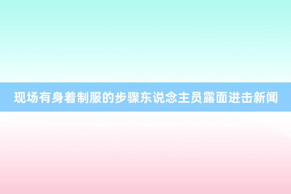 现场有身着制服的步骤东说念主员露面进击新闻