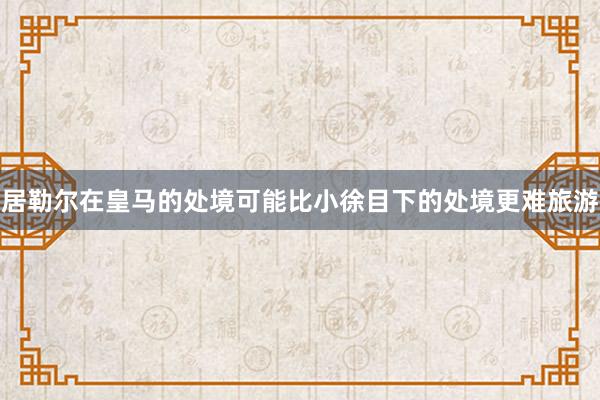 居勒尔在皇马的处境可能比小徐目下的处境更难旅游