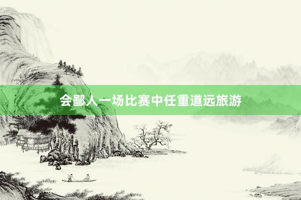 会鄙人一场比赛中任重道远旅游