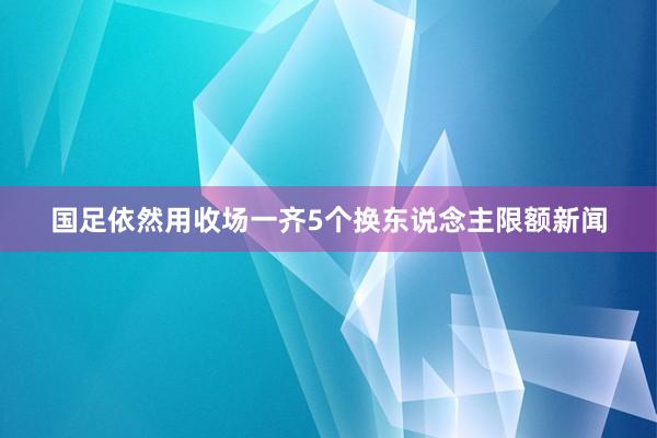国足依然用收场一齐5个换东说念主限额新闻