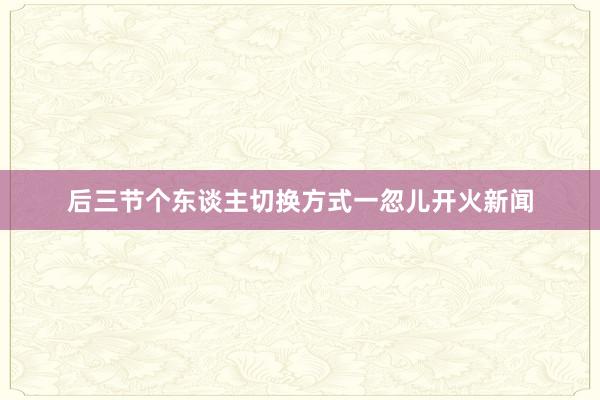后三节个东谈主切换方式一忽儿开火新闻