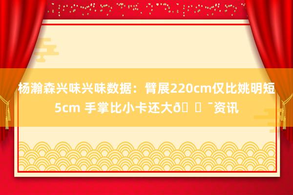 杨瀚森兴味兴味数据：臂展220cm仅比姚明短5cm 手掌比小卡还大😯资讯