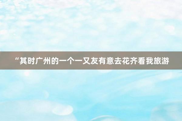 “其时广州的一个一又友有意去花齐看我旅游