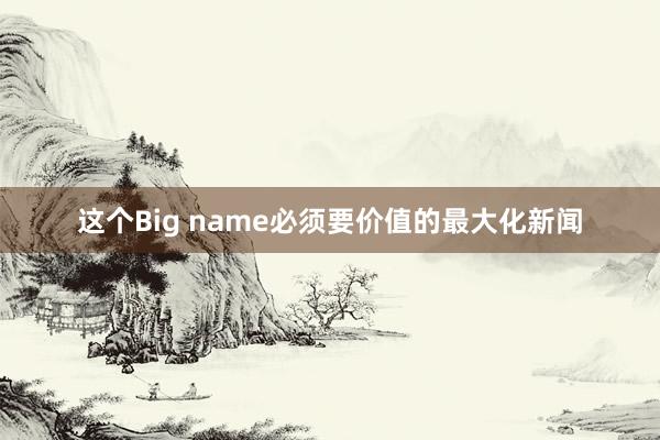 这个Big name必须要价值的最大化新闻
