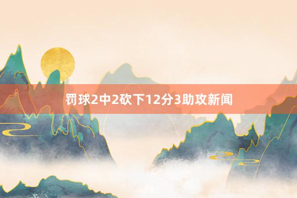 罚球2中2砍下12分3助攻新闻
