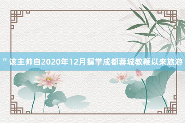 ”该主帅自2020年12月握掌成都蓉城教鞭以来旅游